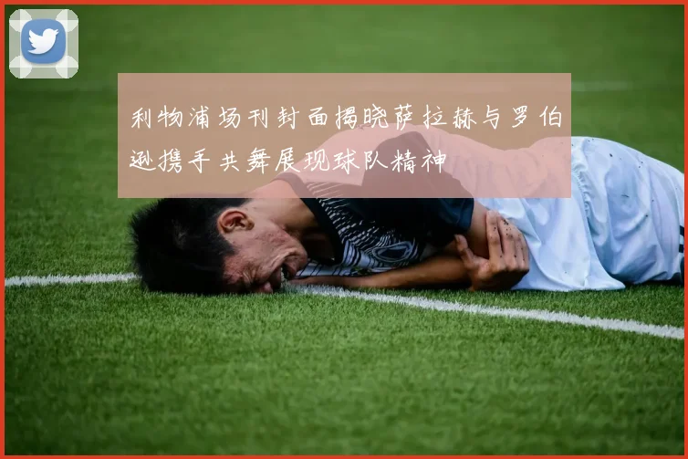 利物浦场刊封面揭晓萨拉赫与罗伯逊携手共舞展现球队精神