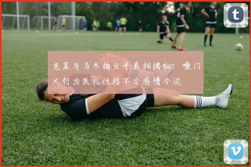 克莱与马冬梅分手真相揭秘：嗓门大行为失礼性格不合感情冷淡