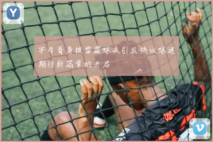 字母哥身披雷霆球衣引发热议球迷期待新篇章的开启