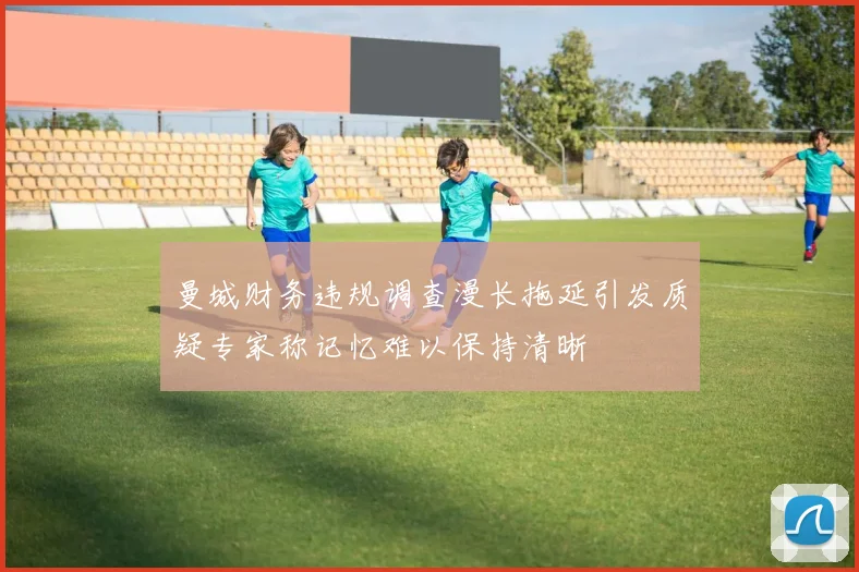 曼城财务违规调查漫长拖延引发质疑专家称记忆难以保持清晰