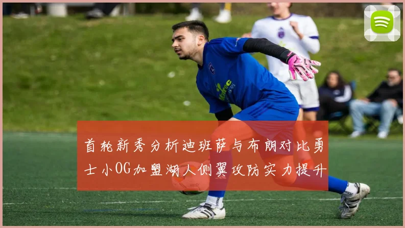 首轮新秀分析迪班萨与布朗对比勇士小OG加盟湖人侧翼攻防实力提升