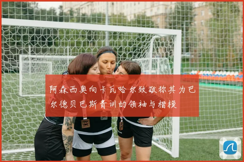 阿森西奥向卡瓦哈尔致敬称其为巴尔德贝巴斯青训的领袖与楷模