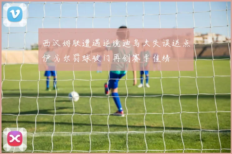 西汉姆联遭遇逆境迪乌夫失误送点伊戈尔罚球破门再创赛季佳绩