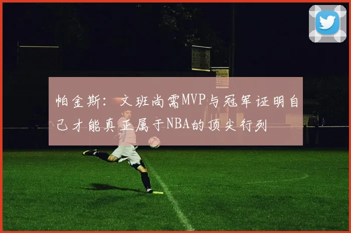 帕金斯：文班尚需MVP与冠军证明自己才能真正属于NBA的顶尖行列