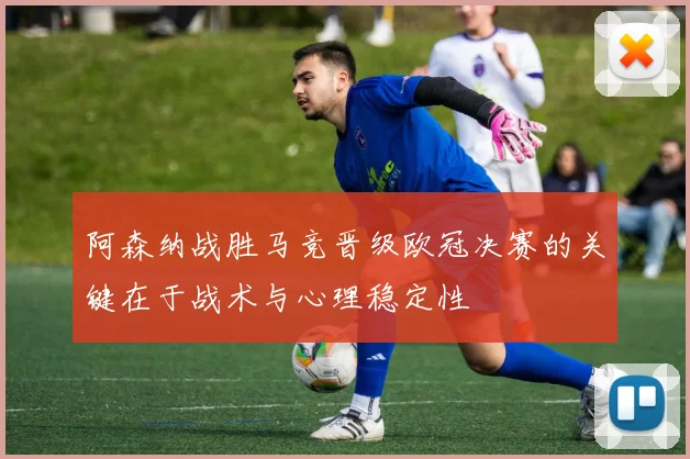阿森纳战胜马竞晋级欧冠决赛的关键在于战术与心理稳定性