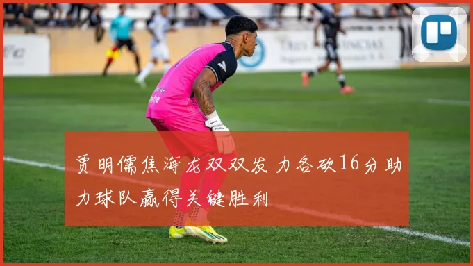 贾明儒焦海龙双双发力各砍16分助力球队赢得关键胜利