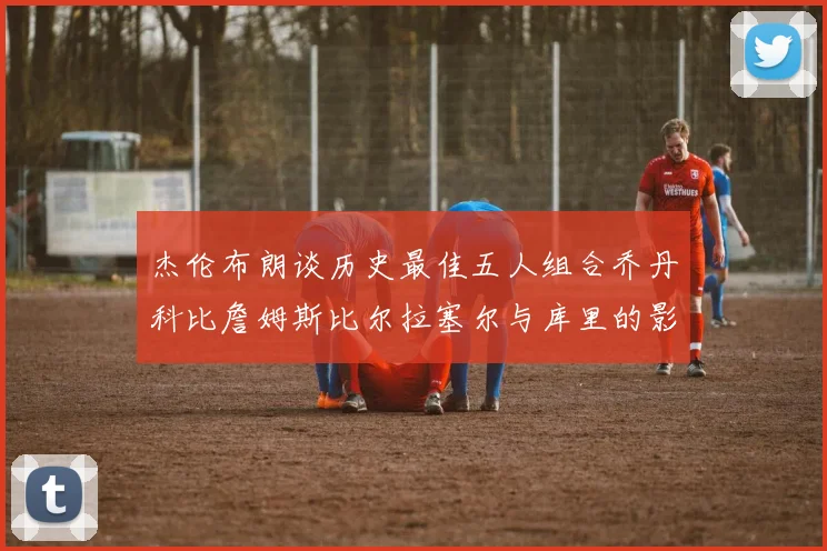 杰伦布朗谈历史最佳五人组合乔丹科比詹姆斯比尔拉塞尔与库里的影响力