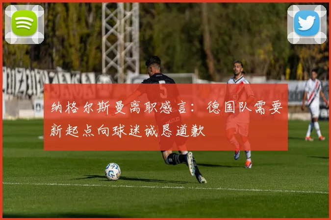纳格尔斯曼离职感言：德国队需要新起点向球迷诚恳道歉