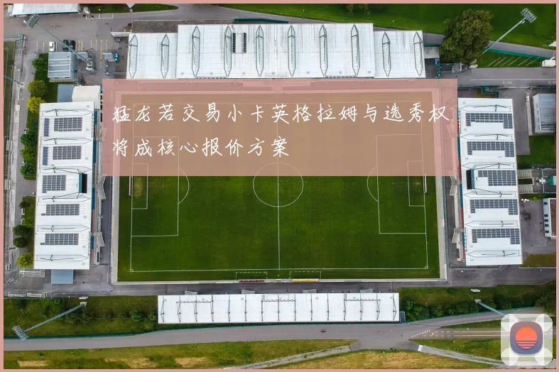 猛龙若交易小卡英格拉姆与选秀权将成核心报价方案
