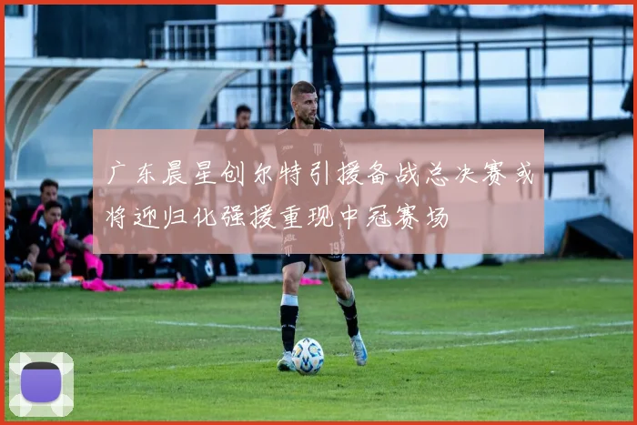 广东晨星创尔特引援备战总决赛或将迎归化强援重现中冠赛场