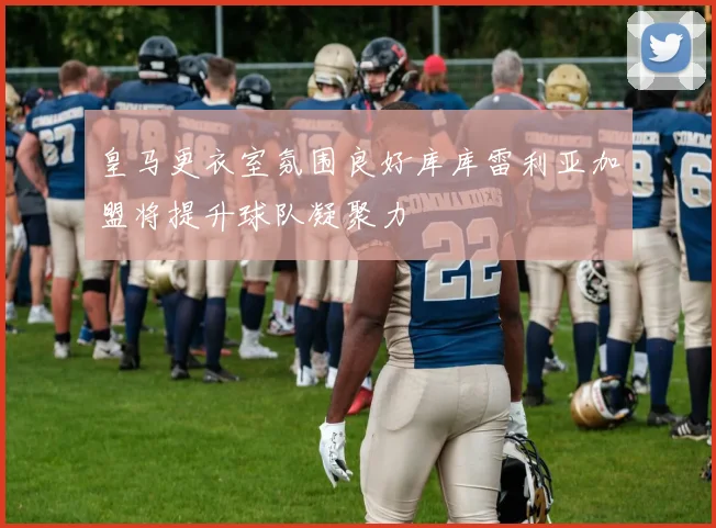 皇马更衣室氛围良好库库雷利亚加盟将提升球队凝聚力