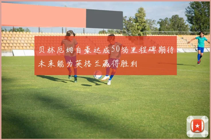 贝林厄姆自豪达成50场里程碑期待未来能为英格兰赢得胜利