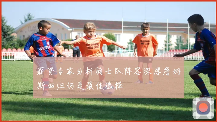 薪资专家分析骑士队阵容深厚詹姆斯回归仍是最佳选择