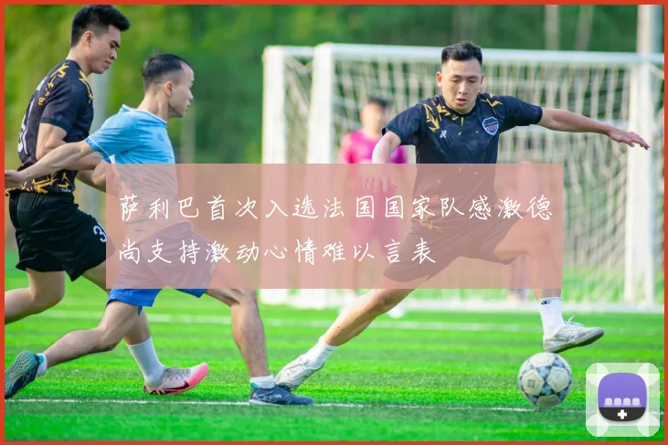 萨利巴首次入选法国国家队感激德尚支持激动心情难以言表