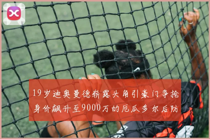 19岁迪奥曼德崭露头角引豪门争抢身价飙升至9000万的厄瓜多尔后防新星