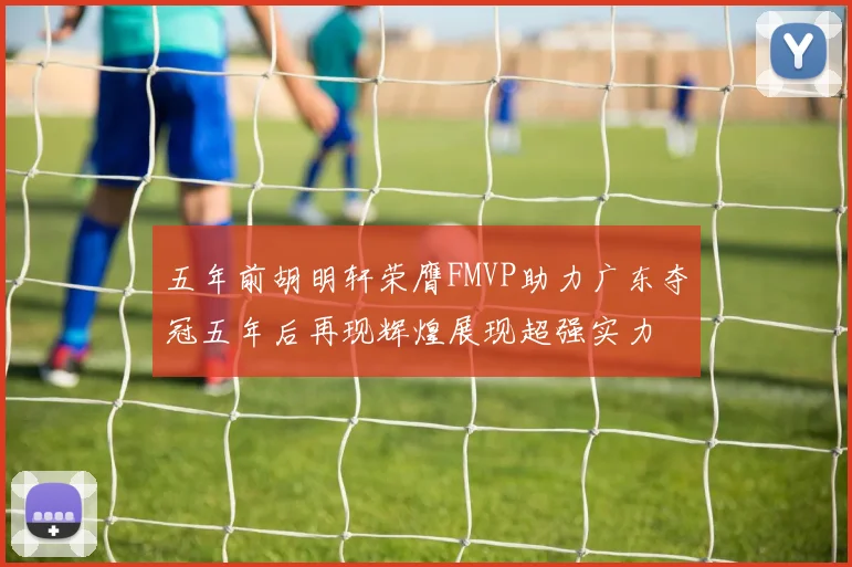 五年前胡明轩荣膺FMVP助力广东夺冠五年后再现辉煌展现超强实力
