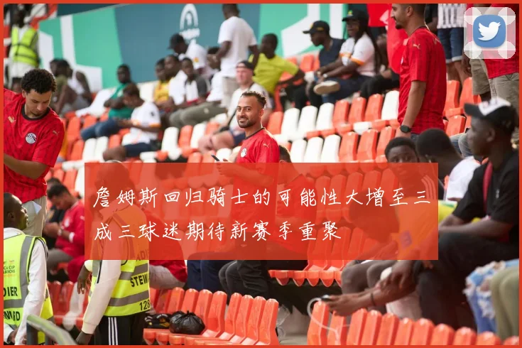 詹姆斯回归骑士的可能性大增至三成三球迷期待新赛季重聚