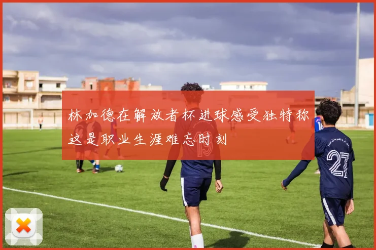 林加德在解放者杯进球感受独特称这是职业生涯难忘时刻