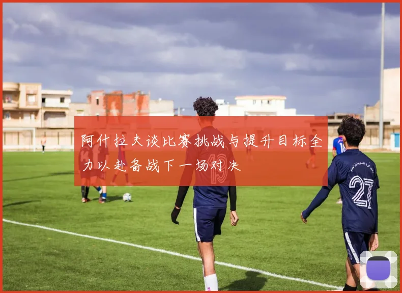 阿什拉夫谈比赛挑战与提升目标全力以赴备战下一场对决