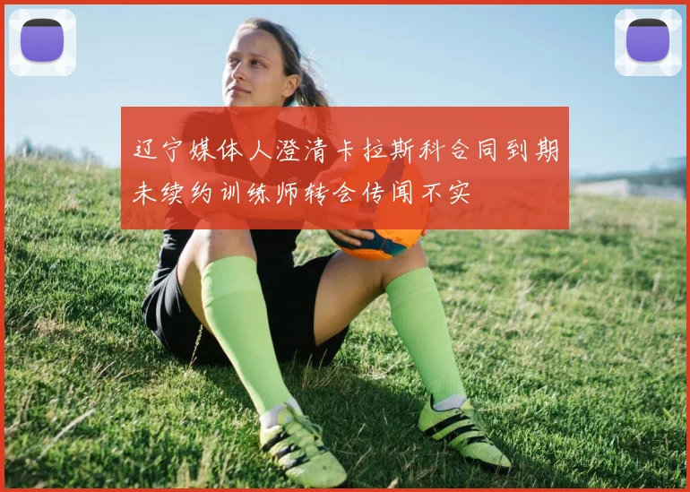辽宁媒体人澄清卡拉斯科合同到期未续约训练师转会传闻不实