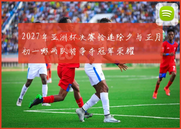 2027年亚洲杯决赛恰逢除夕与正月初一哪两队将争夺冠军荣耀