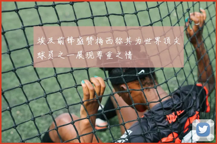 埃及前锋盛赞梅西称其为世界顶尖球员之一展现尊重之情