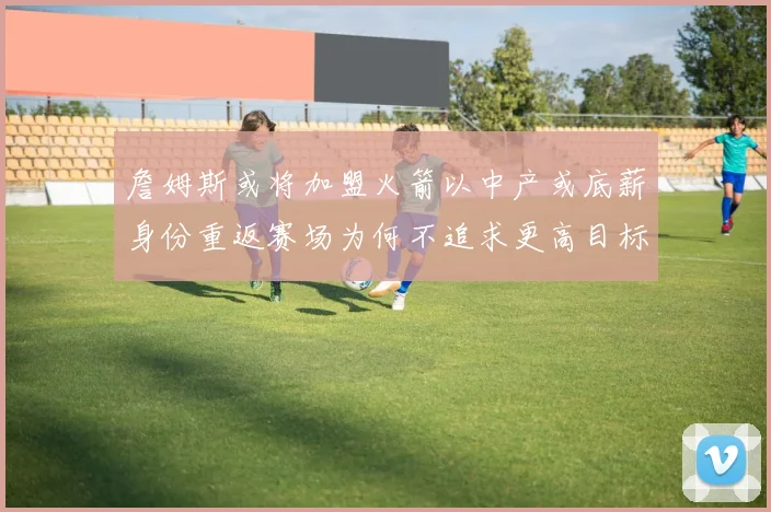 詹姆斯或将加盟火箭以中产或底薪身份重返赛场为何不追求更高目标