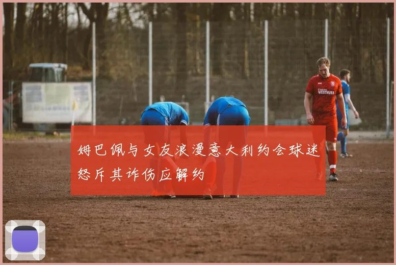 姆巴佩与女友浪漫意大利约会球迷怒斥其诈伤应解约